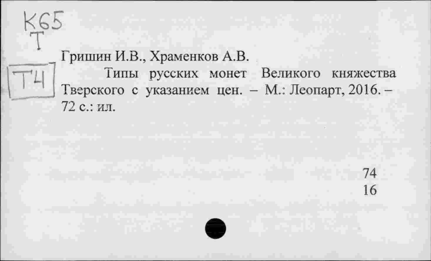 ﻿к es
111
Гришин И.В., Храменков А.В.
Типы русских монет Великого княжества Тверского с указанием цен. - М.: Леопарт, 2016.-72 с.: ил.
74
16